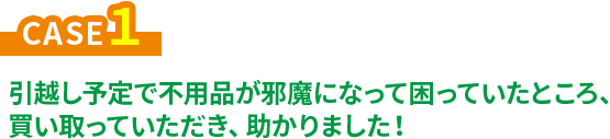 CASE1 引越し予定で不用品が邪魔になっていた困っていたところ、買い取っていただき、助かりました！