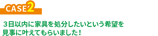 CASE2 ３日以内に家具を処分したいという希望を見事に叶えてもらいました！